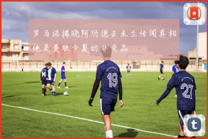 罗马诺揭晓阿玛德去米兰传闻真相他是曼联今夏的非卖品