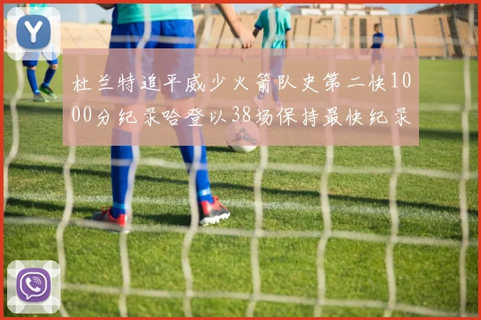 杜兰特追平威少火箭队史第二快1000分纪录哈登以38场保持最快纪录