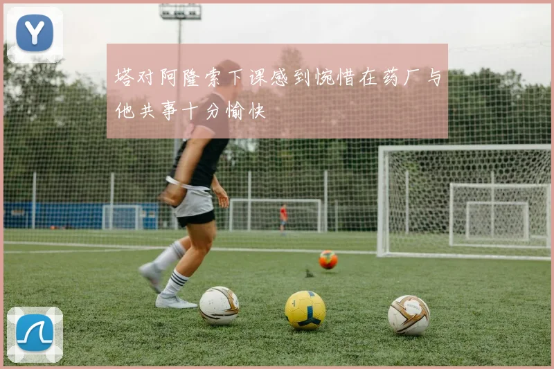 塔对阿隆索下课感到惋惜在药厂与他共事十分愉快