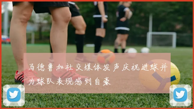 马德鲁加社交媒体发声庆祝进球并为球队表现感到自豪