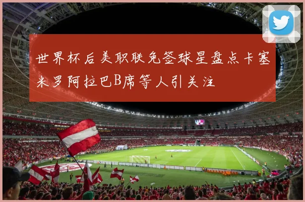 世界杯后美职联免签球星盘点卡塞米罗阿拉巴B席等人引关注