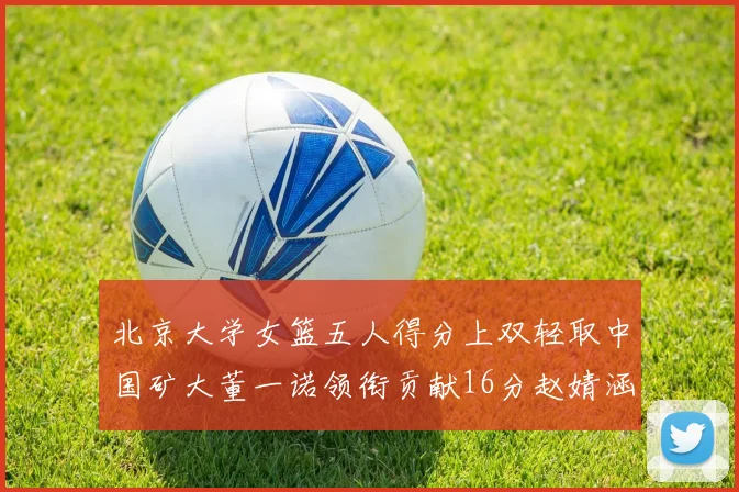 北京大学女篮五人得分上双轻取中国矿大董一诺领衔贡献16分赵婧涵接近双双