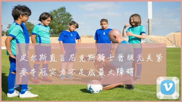 皮尔斯直言尼克斯骑士晋级无关紧要夺冠实力不足成最大障碍