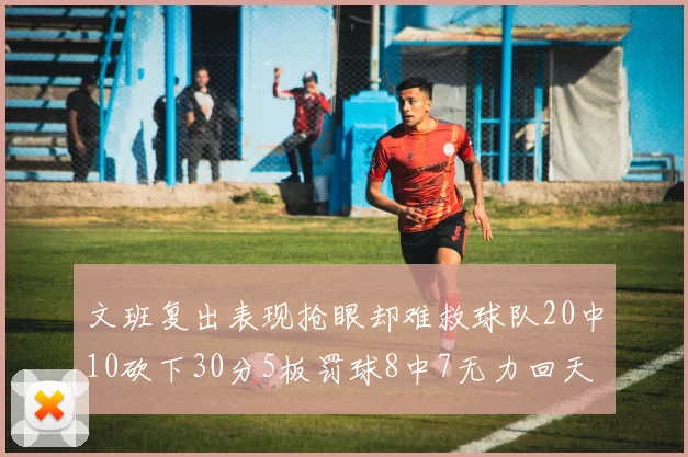 文班复出表现抢眼却难救球队20中10砍下30分5板罚球8中7无力回天