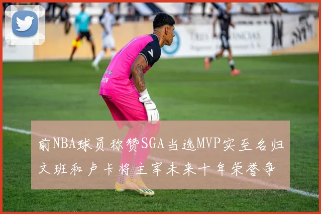 前NBA球员称赞SGA当选MVP实至名归文班和卢卡将主宰未来十年荣誉争夺