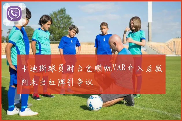 卡迪斯球员肘击金顺凯VAR介入后裁判未出红牌引争议