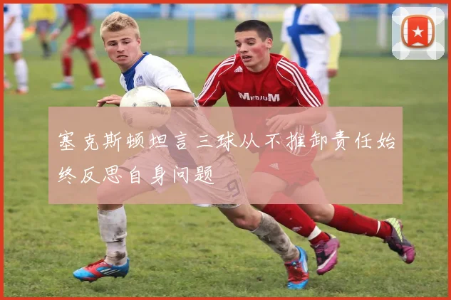 塞克斯顿坦言三球从不推卸责任始终反思自身问题