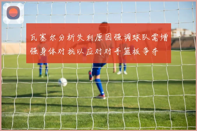 瓦塞尔分析失利原因强调球队需增强身体对抗以应对对手篮板争夺