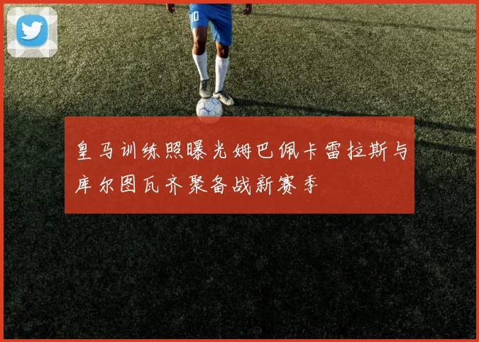 皇马训练照曝光姆巴佩卡雷拉斯与库尔图瓦齐聚备战新赛季