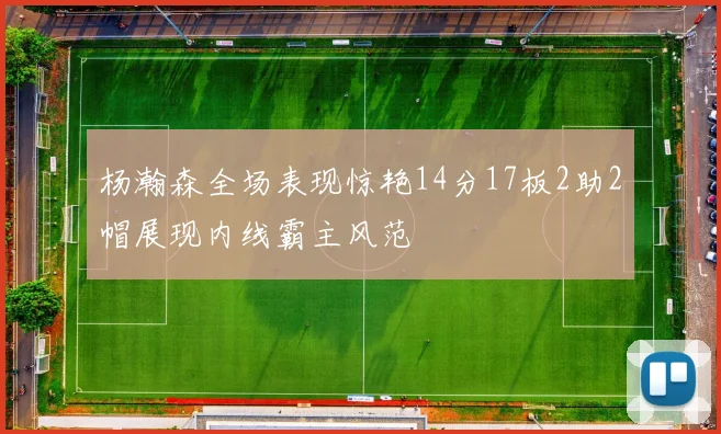 杨瀚森全场表现惊艳14分17板2助2帽展现内线霸主风范