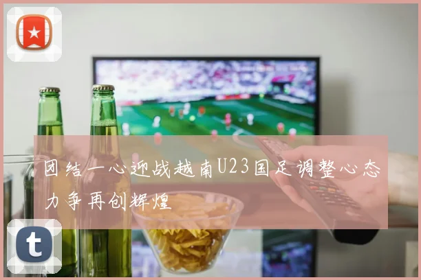 团结一心迎战越南U23国足调整心态力争再创辉煌
